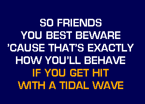 SO FRIENDS
YOU BEST BEWARE
'CAUSE THAT'S EXACTLY
HOW YOU'LL BEHAVE
IF YOU GET HIT
WITH A TIDAL WAVE