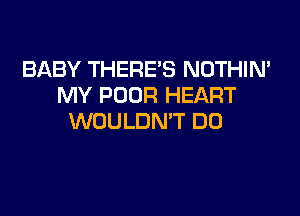 BABY THERE'S NOTHIN'
MY POOR HEART

WOULDN'T DO