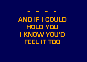 AND IF I COULD
HOLD YOU

I KNOW YOU'D
FEEL IT T00