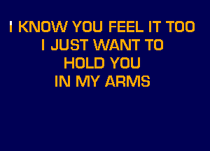 I KNOW YOU FEEL IT T00
I JUST WANT TO
HOLD YOU

IN MY ARMS