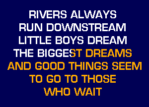 RIVERS ALWAYS
RUN DOWNSTREAM
LITI'LE BOYS DREAM

THE BIGGEST DREAMS
AND GOOD THINGS SEEM
TO GO TO THOSE
WHO WAIT