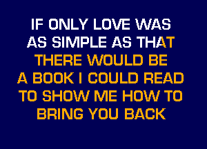 IF ONLY LOVE WAS
AS SIMPLE AS THAT
THERE WOULD BE
A BOOK I COULD READ
TO SHOW ME HOW TO
BRING YOU BACK