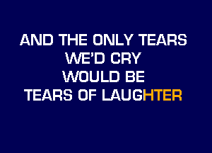 AND THE ONLY TEARS
WE'D CRY
WOULD BE

TEARS 0F LAUGHTER