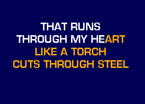 THAT RUNS
THROUGH MY HEART
LIKE A TORCH
CUTS THROUGH STEEL