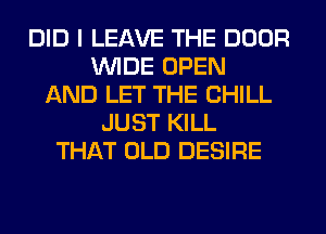 DID I LEAVE THE DOOR
WIDE OPEN
AND LET THE CHILL
JUST KILL
THAT OLD DESIRE