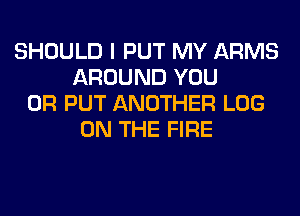 SHOULD I PUT MY ARMS
AROUND YOU
OR PUT ANOTHER LOG
ON THE FIRE
