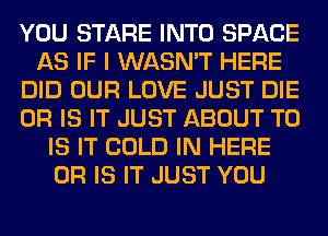 YOU STARE INTO SPACE
AS IF I WASN'T HERE
DID OUR LOVE JUST DIE
OR IS IT JUST ABOUT T0
IS IT COLD IN HERE
OR IS IT JUST YOU