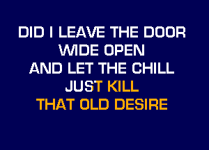 DID I LEAVE THE DOOR
WIDE OPEN
AND LET THE CHILL
JUST KILL
THAT OLD DESIRE