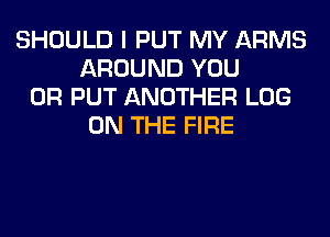 SHOULD I PUT MY ARMS
AROUND YOU
OR PUT ANOTHER LOG
ON THE FIRE