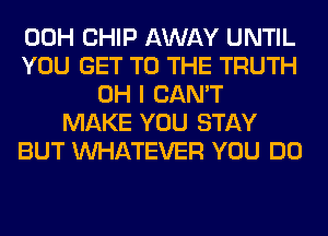 00H CHIP AWAY UNTIL
YOU GET TO THE TRUTH
OH I CAN'T
MAKE YOU STAY
BUT WHATEVER YOU DO