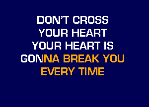 DON'T CROSS
YOUR HEART
YOUR HEART IS

GONNA BREAK YOU
EVERY TIME