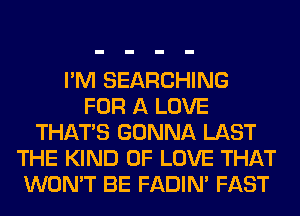 I'M SEARCHING
FOR A LOVE
THAT'S GONNA LAST
THE KIND OF LOVE THAT
WON'T BE FADIN' FAST