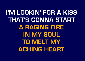 I'M LOOKIN' FOR A KISS
THAT'S GONNA START
A RAGING FIRE
IN MY SOUL
T0 MELT MY
ACHING HEART