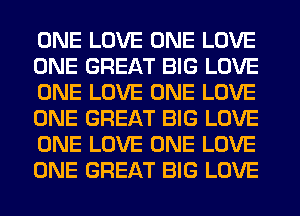 ONE LOVE ONE LOVE
ONE GREAT BIG LOVE
ONE LOVE ONE LOVE
ONE GREAT BIG LOVE
ONE LOVE ONE LOVE
ONE GREAT BIG LOVE