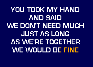 YOU TOOK MY HAND
AND SAID
WE DON'T NEED MUCH
JUST AS LONG
AS WERE TOGETHER
WE WOULD BE FINE