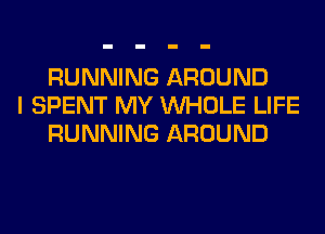 RUNNING AROUND
I SPENT MY WHOLE LIFE
RUNNING AROUND