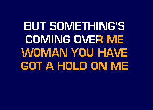 BUT SUMETHING'S
COMING OVER ME
WOMAN YOU HAVE
GOT A HOLD ON ME