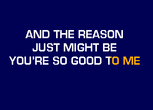 AND THE REASON
JUST MIGHT BE
YOU'RE SO GOOD TO ME