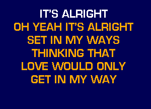 ITS ALRIGHT
OH YEAH ITS ALRIGHT
SET IN MY WAYS
THINKING THAT
LOVE WOULD ONLY
GET IN MY WAY