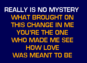 REALLY IS NO MYSTERY
WHAT BROUGHT ON
THIS CHANGE IN ME

YOU'RE THE ONE
WHO MADE ME SEE
HOW LOVE
WAS MEANT TO BE