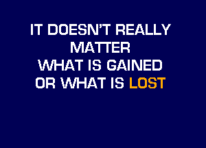 IT DOESN'T REALLY
MATTER
WHAT IS GAINED

OR WHAT IS LOST