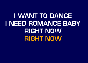 I WANT TO DANCE
I NEED ROMANCE BABY
RIGHT NOW
RIGHT NOW