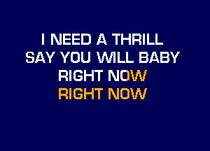 I NEED A THRILL
SAY YOU WLL BABY

RIGHT NOW
RIGHT NOW