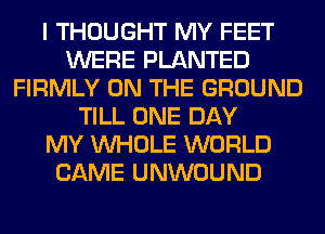 I THOUGHT MY FEET
WERE PLANTED
FIRMLY ON THE GROUND
TILL ONE DAY
MY WHOLE WORLD
CAME UNWOUND