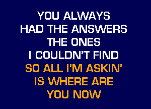 YOU ALWAYS
HAD THE ANSWERS
THE ONES
I COULDMT FIND
30 ALL I'M ASKIN'
IS WHERE ARE
YOU NOW