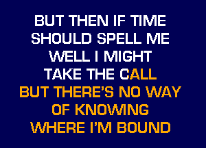 BUT THEN IF TIME
SHOULD SPELL ME
WELL I MIGHT
TAKE THE CALL
BUT THERE'S NO WAY
OF KNOVVING
WHERE I'M BOUND