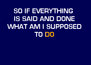 SO IF EVERYTHING
IS SAID AND DONE
WHAT AM I SUPPOSED
TO DO