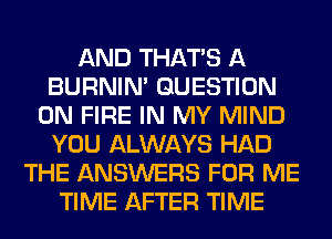 AND THAT'S A
BURNIN' QUESTION
ON FIRE IN MY MIND
YOU ALWAYS HAD
THE ANSWERS FOR ME
TIME AFTER TIME