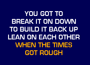 YOU GOT TO
BREAK IT ON DOWN
TO BUILD IT BACK UP
LEAN ON EACH OTHER
WHEN THE TIMES
GOT ROUGH