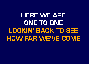 HERE WE ARE
ONE TO ONE
LOOKIN' BACK TO SEE
HOW FAR WE'VE COME