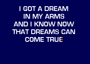 I GOT A DREAM
IN MY ARMS
AND I KNOW NOW
THAT DREAMS CAN

COME TRUE