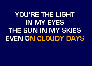 YOU'RE THE LIGHT
IN MY EYES
THE SUN IN MY SKIES
EVEN 0N CLOUDY DAYS