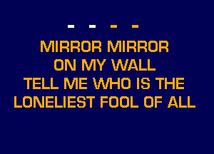 MIRROR MIRROR
ON MY WALL
TELL ME WHO IS THE
LONELIEST FOOL OF ALL
