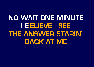 N0 WAIT ONE MINUTE
I BELIEVE I SEE
THE ANSWER STARIN'
BACK AT ME