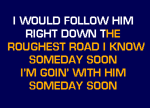 I WOULD FOLLOW HIM
RIGHT DOWN THE
ROUGHEST ROAD I KNOW
SOMEDAY SOON
I'M GOIN' WITH HIM
SOMEDAY SOON