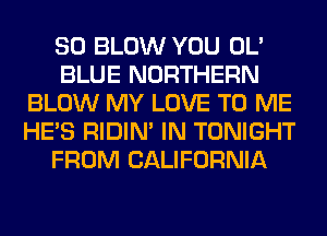 SO BLOW YOU OL'
BLUE NORTHERN
BLOW MY LOVE TO ME
HE'S RIDIN' IN TONIGHT
FROM CALIFORNIA