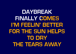 DAYBREAK
FINALLY COMES
I'M FEELIM BETTER
FOR THE SUN HELPS
T0 DRY
THE TEARS AWAY