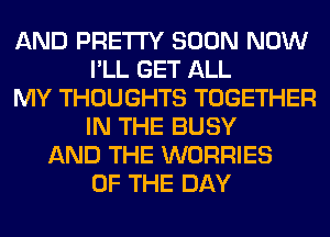 AND PRETTY SOON NOW
I'LL GET ALL
MY THOUGHTS TOGETHER
IN THE BUSY
AND THE WORRIES
OF THE DAY