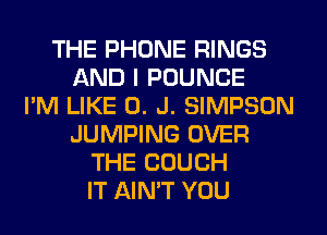 THE PHONE RINGS
AND I POUNCE
I'M LIKE 0. J. SIMPSON
JUMPING OVER
THE COUCH
IT AIN'T YOU