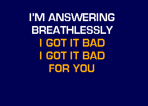 I'M ANSWERING
BREATHLESSLY
I GOT IT BAD

I GOT IT BAD
FOR YOU