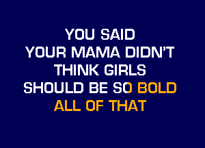 YOU SAID
YOUR MAMA DIDN'T
THINK GIRLS
SHOULD BE SO BOLD
ALL OF THAT