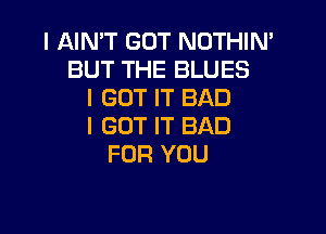 I AIN'T GOT NOTHIN'
BUT THE BLUES
I GOT IT BAD

I GOT IT BAD
FOR YOU