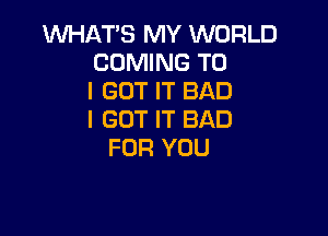 WHAT'S MY WORLD
COMING TO
I GOT IT BAD

I GOT IT BAD
FOR YOU