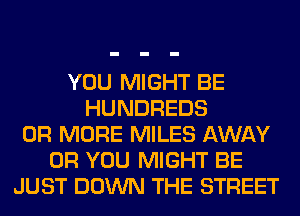 YOU MIGHT BE
HUNDREDS
OR MORE MILES AWAY
OR YOU MIGHT BE
JUST DOWN THE STREET