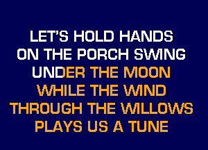 LET'S HOLD HANDS
ON THE PORCH SINlNG
UNDER THE MOON
WHILE THE WIND
THROUGH THE VVILLOWS
PLAYS US A TUNE