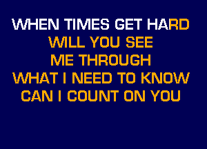 WHEN TIMES GET HARD
WILL YOU SEE
ME THROUGH
WHAT I NEED TO KNOW
CAN I COUNT ON YOU